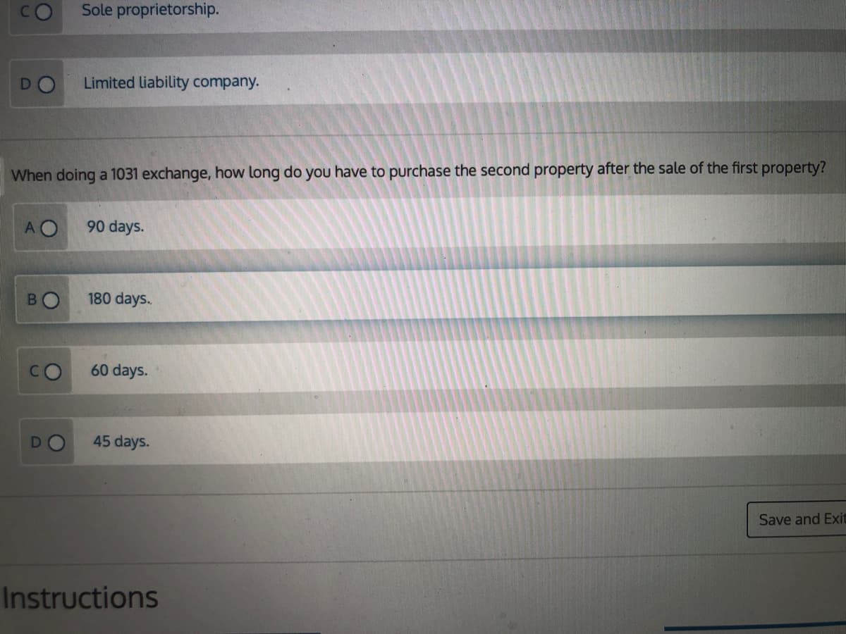 Sole proprietorship.
Limited liability company.
When doing a 1031 exchange, how long do you have to purchase the second property after the sale of the first property?
AO
90 days.
B.
180 days.
60 days.
45 days.
Save and Exit
Instructions
