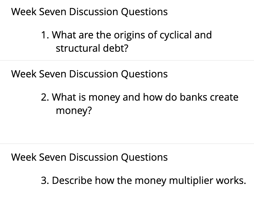 Week Seven Discussion Questions
1. What are the origins of cyclical and
structural debt?
Week Seven Discussion Questions
2. What is money and how do banks create
money?
Week Seven Discussion Questions
3. Describe how the money multiplier works.