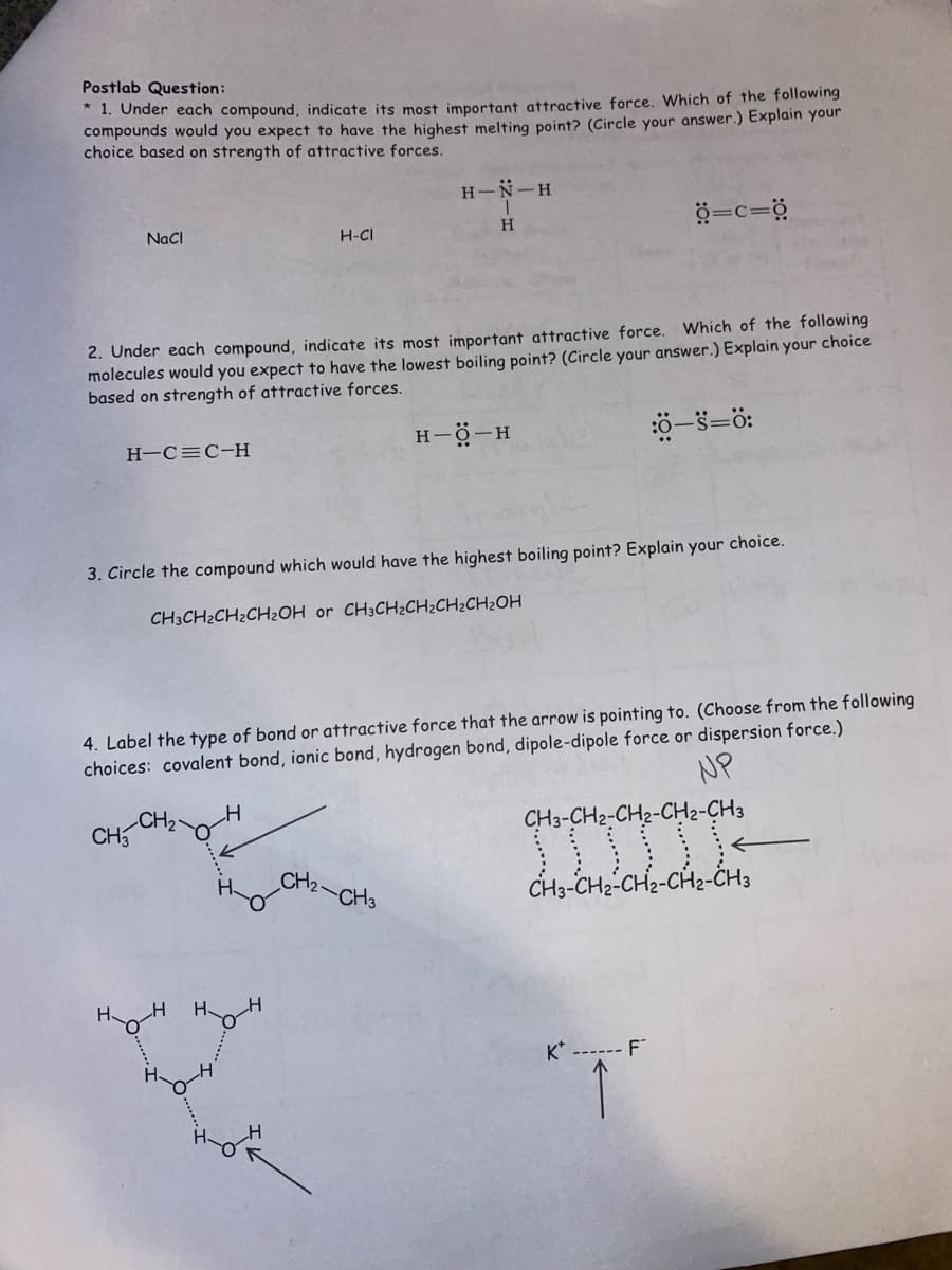 Postlab Question:
* 1. Under each compound, indicate its most important attractive force. Which of the following
compounds would you expect to have the highest melting point? (Circle your answer.) Explain your
choice based on strength of attractive forces.
NaCl
H-C=C-H
2. Under each compound, indicate its most important attractive force. Which of the following
molecules would you expect to have the lowest boiling point? (Circle your answer.) Explain your choice
based on strength of attractive forces.
CH3
H
нон
H
3. Circle the compound which would have the highest boiling point? Explain your choice.
CH3CH₂CH₂CH₂OH or CH3CH₂CH₂CH₂CH₂OH
H
H-CI
4. Label the type of bond or attractive force that the arrow is pointing to. (Choose from the following
choices: covalent bond, ionic bond, hydrogen bond, dipole-dipole force or dispersion force.)
NP
H
H
H-N-H
T
H
CH₂
H-Q-H
CH3
=c=0
:0-S=0:
K* ------ F
CH3-CH2-CH2-CH2-CH3
CH3-CH2-CH₂-CH2-CH3