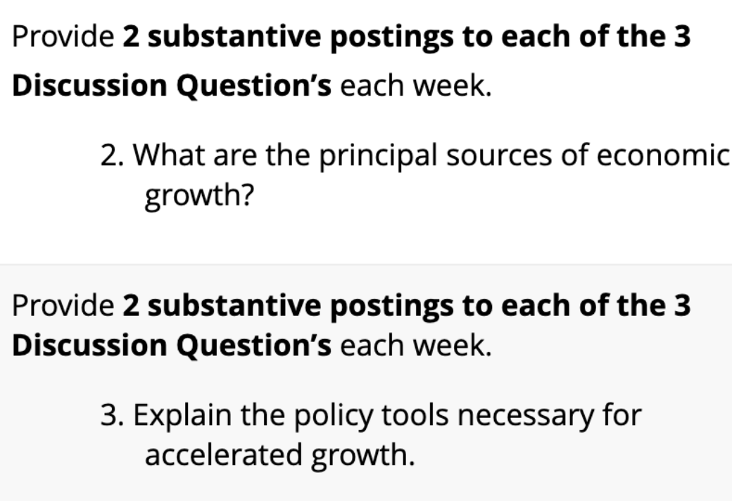 Provide 2 substantive postings to each of the 3
Discussion Question's each week.
2. What are the principal sources of economic
growth?
Provide 2 substantive postings to each of the 3
Discussion Question's each week.
3. Explain the policy tools necessary for
accelerated growth.