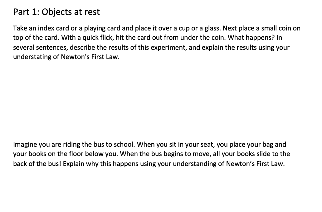 Part 1: Objects at rest
Take an index card or a playing card and place it over a cup or a glass. Next place a small coin on
top of the card. With a quick flick, hit the card out from under the coin. What happens? In
several sentences, describe the results of this experiment, and explain the results using your
understating of Newton's First Law.
Imagine you are riding the bus to school. When you sit in your seat, you place your bag and
your books on the floor below you. When the bus begins to move, all your books slide to the
back of the bus! Explain why this happens using your understanding of Newton's First Law.