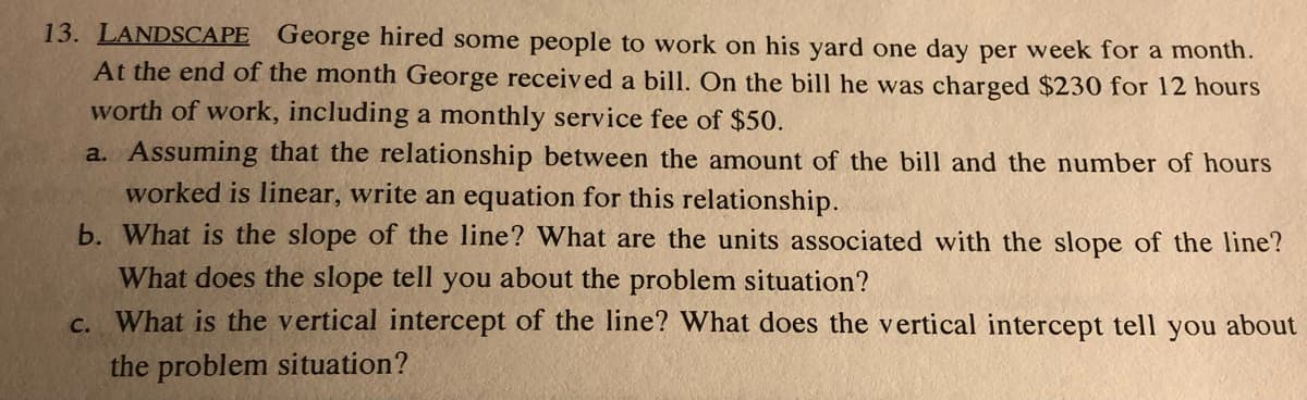 13. LANDSCAPE George hired some people to work on his yard one day per week for a month.
At the end of the month George received a bill. On the bill he was charged $230 for 12 hours
worth of work, including a monthly service fee of $50.
a. Assuming that the relationship between the amount of the bill and the number of hours
worked is linear, write an equation for this relationship.
b. What is the slope of the line? What are the units associated with the slope of the line?
What does the slope tell you about the problem situation?
C. What is the vertical intercept of the line? What does the vertical intercept tell you about
the problem situation?
