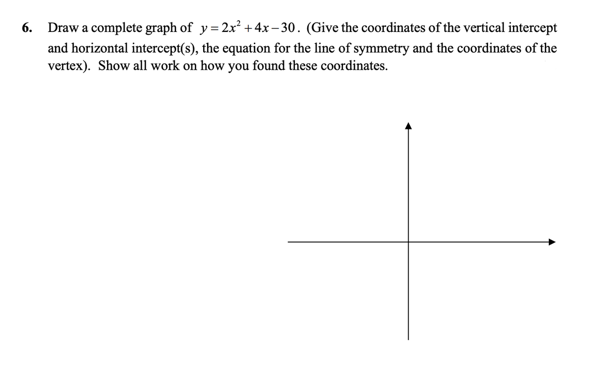 6. Draw a complete graph of y= 2x² +4x – 30. (Give the coordinates of the vertical intercept
and horizontal intercept(s), the equation for the line of symmetry and the coordinates of the
vertex). Show all work on how you found these coordinates.
