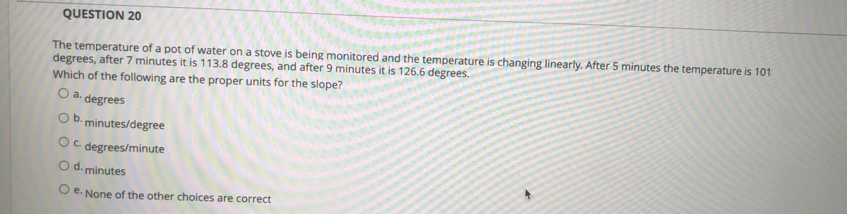 QUESTION 20
The temperature of a pot of water on a stove is being monitored and the temperature is changing linearly. After 5 minutes the temperature is 101
degrees, after 7 minutes it is 113.8 degrees, and after 9 minutes it is 126.6 degrees.
Which of the following are the proper units for the slope?
a.
degrees
Ob.
minutes/degree
Oc.
degrees/minute
O d. minutes
O e. None of the other choices are correct
