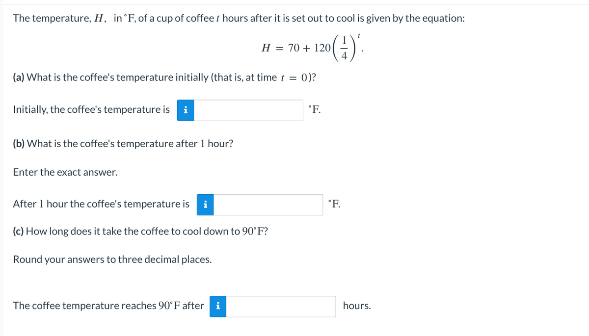 The temperature, H, in °F, of a cup of coffee t hours after it is set out to cool is given by the equation:
20 (-²)'.
(a) What is the coffee's temperature initially (that is, at time t = 0)?
Initially, the coffee's temperature is i
(b) What is the coffee's temperature after 1 hour?
Enter the exact answer.
H = 70 + 120
After 1 hour the coffee's temperature is i
(c) How long does it take the coffee to cool down to 90°F?
Round your answers to three decimal places.
The coffee temperature reaches 90°F after i
°F.
°F.
hours.