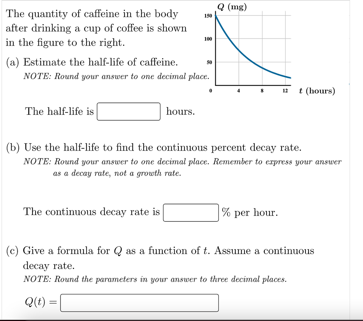 The quantity of caffeine in the body
after drinking a cup of coffee is shown
in the figure to the right.
The half-life is
(a) Estimate the half-life of caffeine.
NOTE: Round your answer to one decimal place.
150
hours.
The continuous decay rate is
100
50
0
Q (mg)
4
%
(b) Use the half-life to find the continuous percent decay rate.
NOTE: Round your answer to one decimal place. Remember to express your answer
as a decay rate, not a growth rate.
8
per
12 t (hours)
hour.
(c) Give a formula for Q as a function of t. Assume a continuous
decay rate.
NOTE: Round the parameters in your answer to three decimal places.
Q(t) =