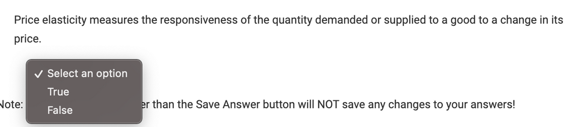 Price elasticity measures the responsiveness of the quantity demanded or supplied to a good to a change in its
price.
Note:
Select an option
True
False
er than the Save Answer button will NOT save any changes to your answers!