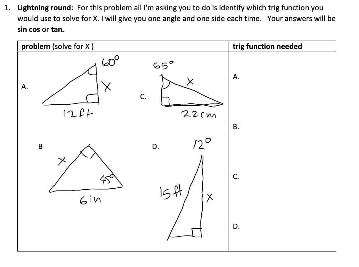 1. Lightning round: For this problem all I'm asking you to do is identify which trig function you
would use to solve for X. I will give you one angle and one side each time. Your answers will be
sin cos or tan.
problem (solve for X )
trig function needed
65°
A.
А.
С.
12ft
22cm
В.
12°
D.
С.
15 ft
X.
Gin
D.
