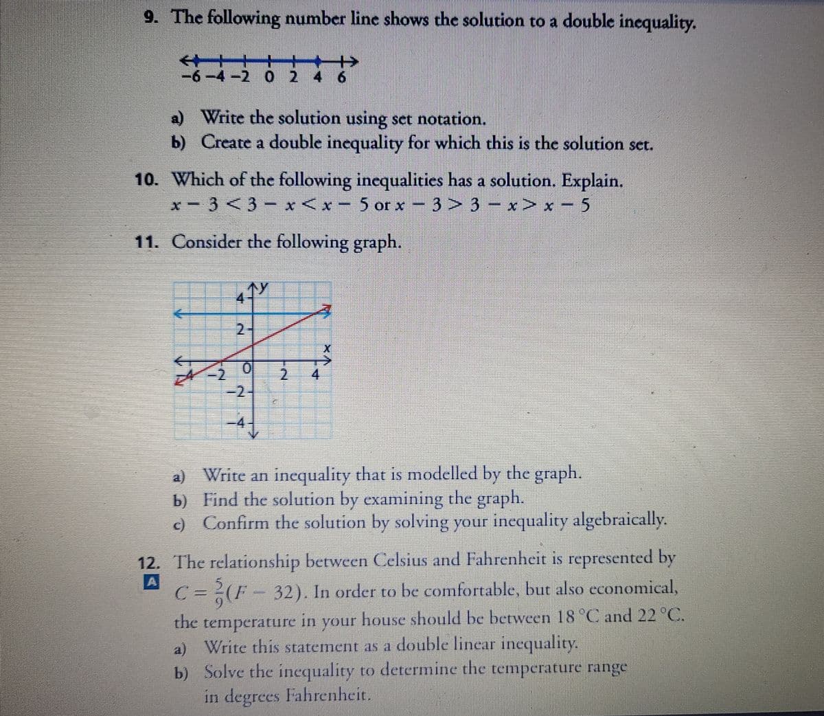 9. The following number line shows the solution to a double inequality.
-6-4-2 0 2
4 6
a) Write the solution using set notation.
b) Create a double incquality for which this is the solution set.
10. Which of the following inequalities has a solution. Explain.
x-3 <3- x <x- 5 or x - 3> 3 – x> x – 5
11. Consider the following graph.
个y
2.
4.
-2
-4
a) Write an inequality that is modelled by the graph.
b) Find the solution by examining the graph.
c) Confirm the solution by solving your inequality algebraically.
12. The relationship between Celsius and Fahrenheit is represented by
C =D(F-32). In order to be comfortable, but also economical,
house should be between 18 °C and 22 °C.
6.
the temperature
a) Write this statement as a double linear inequality.
b) Solve the inequality to derermine the temperature range
in degrees Fahrenheit.
in
your
111
2.
