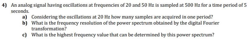 4) An analog signal having oscillations at frequencies of 20 and 50 Hz is sampled at 500 Hz for a time period of 5
seconds.
a) Considering the oscillations at 20 Hz how many samples are acquired in one period?
b) What is the frequency resolution of the power spectrum obtained by the digital Fourier
transformation?
c) What is the highest frequency value that can be determined by this power spectrum?
