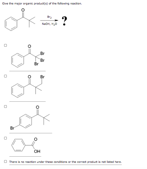 Give the major organic product(s) of the following reaction.
Br
O
Br
OH
Br₂
NaOH, H₂O
Br
Br
Br
?
There is no reaction under these conditions or the correct product is not listed here.