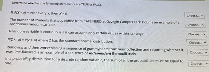 Determine whether the following statements are TRUE or FALSE.
If P(X=x)=0 for every x, then X = 0.
The number of students that buy coffee from CAFE NERO at Ozyegin Campus each hour is an example of a
continuous random variable.
A random variable is continuous if it can assume only certain values within its range.
P(Z <-a)=P(Z > a) where Z has the standard normal distribution.
Removing and then not replacing a sequence of gummybears from your collection and reporting whether it
was lime-flavored is an example of a sequence of independent Bernoulli trials.
In a probability distribution for a discrete random variable, the sum of all the probabilities must be equal to
one.
Choose...
Choose... v
Choose....
Choose.....
Choose...
Choose...