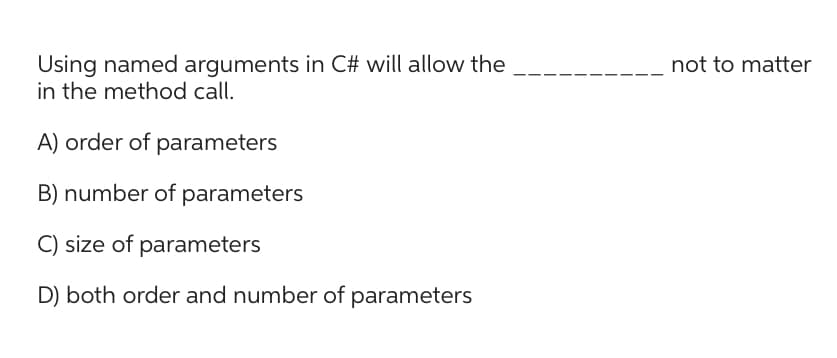 Using named arguments in C# will allow the
in the method call.
A) order of parameters
B) number of parameters
C) size of parameters
D) both order and number of parameters
not to matter