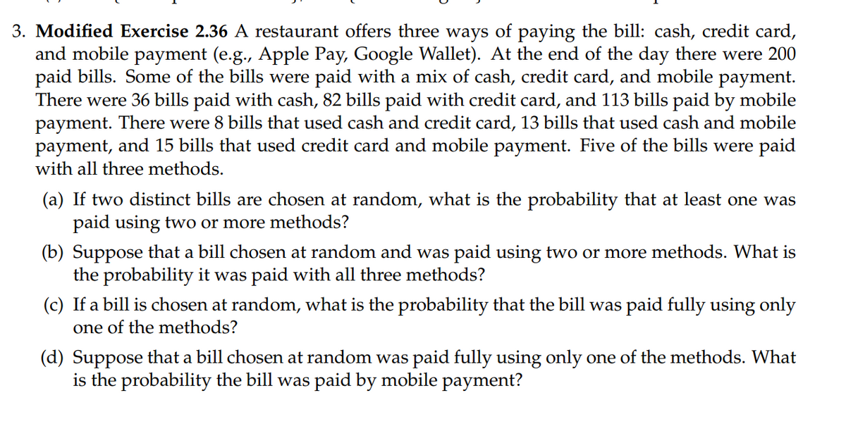 3. Modified Exercise 2.36 A restaurant offers three ways of paying the bill: cash, credit card,
and mobile payment (e.g., Apple Pay, Google Wallet). At the end of the day there were 200
paid bills. Some of the bills were paid with a mix of cash, credit card, and mobile payment.
There were 36 bills paid with cash, 82 bills paid with credit card, and 113 bills paid by mobile
payment. There were 8 bills that used cash and credit card, 13 bills that used cash and mobile
payment, and 15 bills that used credit card and mobile payment. Five of the bills were paid
with all three methods.
(a) If two distinct bills are chosen at random, what is the probability that at least one was
paid using two or more methods?
(b) Suppose that a bill chosen at random and was paid using two or more methods. What is
the probability it was paid with all three methods?
(c) If a bill is chosen at random, what is the probability that the bill was paid fully using only
one of the methods?
(d) Suppose that a bill chosen at random was paid fully using only one of the methods. What
is the probability the bill was paid by mobile payment?