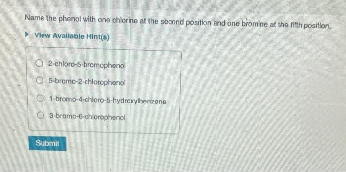 Name the phenol with one chlorine at the second position and one bromine at the fifth position.
► View Available Hint(s)
O2-chloro-5-bromophenol
O 5-bromo-2-chlorophenol
O1-bromo-4-chloro-5-hydroxylbenzene
3-bromo-6-chlorophenol
Submit