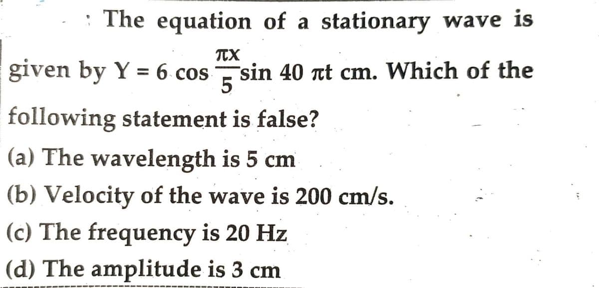 "
The equation of a stationary wave is
TX
given by Y = 6 cos sin 40 t cm. Which of the
5
following statement is false?
(a) The wavelength is 5 cm
(b) Velocity of the wave is 200 cm/s.
Ⓡ
(c) The frequency is 20 Hz
(d) The amplitude is 3 cm