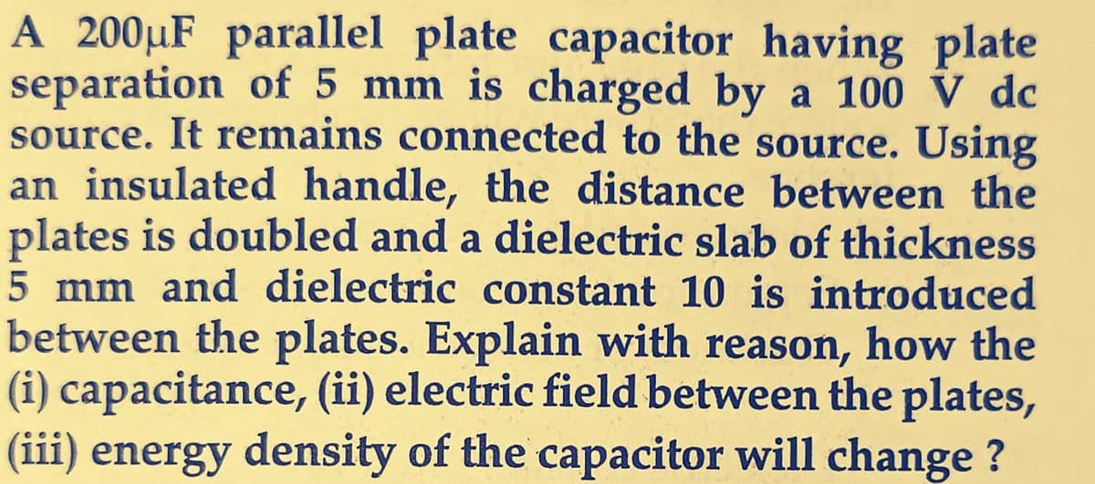 A 200µF parallel plate capacitor having plate
separation of 5 mm is charged by a 100 V dc
source. It remains connected to the source. Using
an insulated handle, the distance between the
plates is doubled and a dielectric slab of thickness
5 mm and dielectric constant 10 is introduced
between the plates. Explain with reason, how the
(i) capacitance, (ii) electric field between the plates,
(iii) energy density of the capacitor will change ?