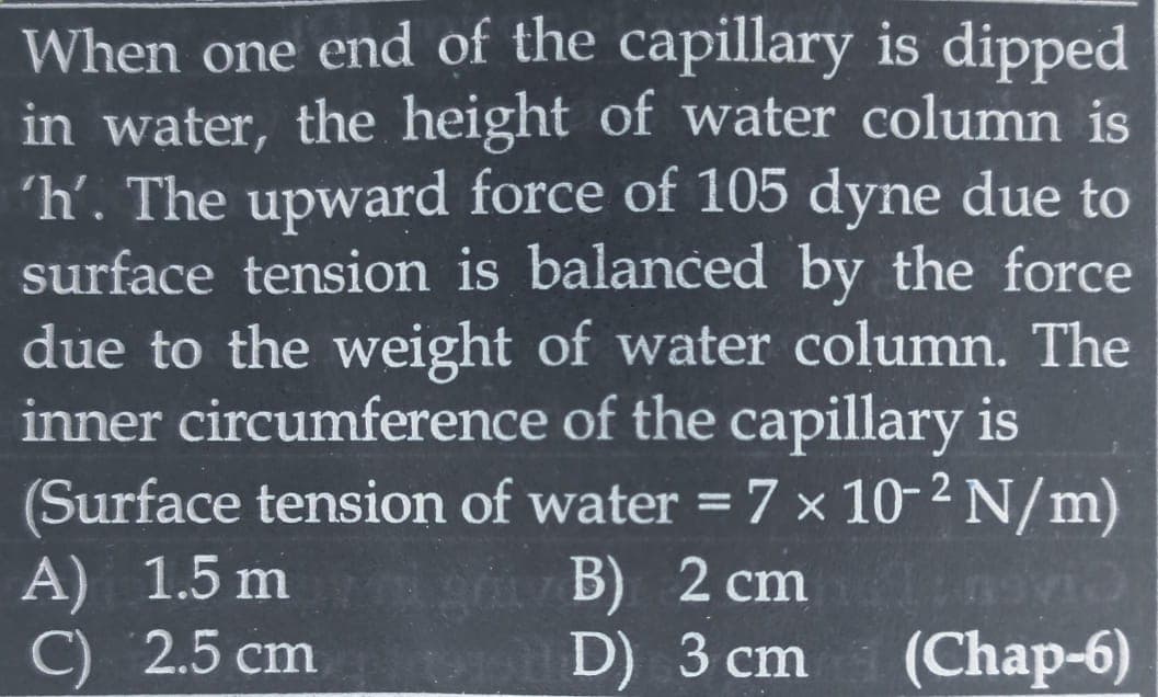 When one end of the capillary is dipped
in water, the height of water column is
'h'. The upward force of 105 dyne due to
surface tension is balanced by the force
due to the weight of water column. The
inner circumference of the capillary is
(Surface tension of water = 7 x 10-²N/m)
A) 1.5 mg B) 2 cmlinovic
C) 2.5 cm
opD) 3 cm (Chap-6)
1