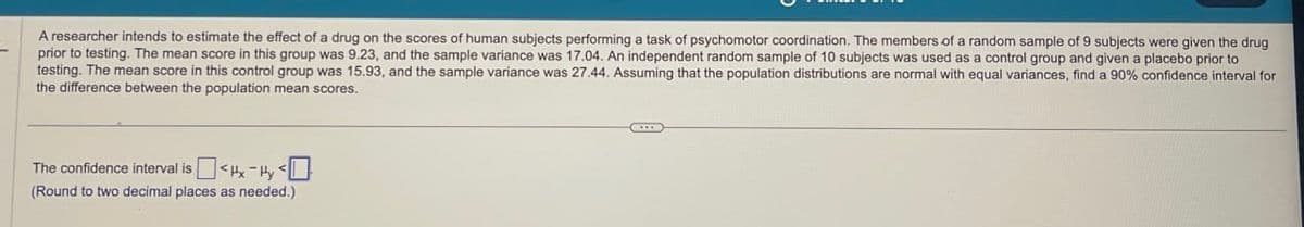 A researcher intends to estimate the effect of a drug on the scores of human subjects performing a task of psychomotor coordination. The members of a random sample of 9 subjects were given the drug
prior to testing. The mean score in this group was 9.23, and the sample variance was 17.04. An independent random sample of 10 subjects was used as a control group and given a placebo prior to
testing. The mean score in this control group was 15.93, and the sample variance was 27.44. Assuming that the population distributions are normal with equal variances, find a 90% confidence interval for
the difference between the population mean scores.
The confidence interval is
<Hx-Hy <
(Round to two decimal places as needed.)