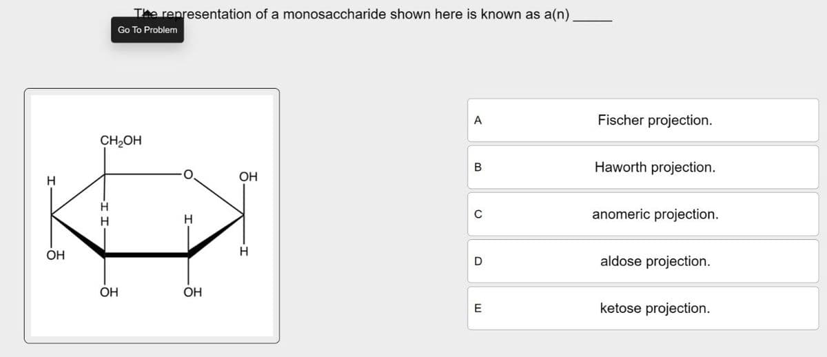 H
OH
The representation of a monosaccharide shown here is known as a(n)
Go To Problem
CH₂OH
H
OH
OH
A
Fischer projection.
B
Haworth projection.
OH
C
anomeric projection.
H
D
aldose projection.
E
ketose projection.