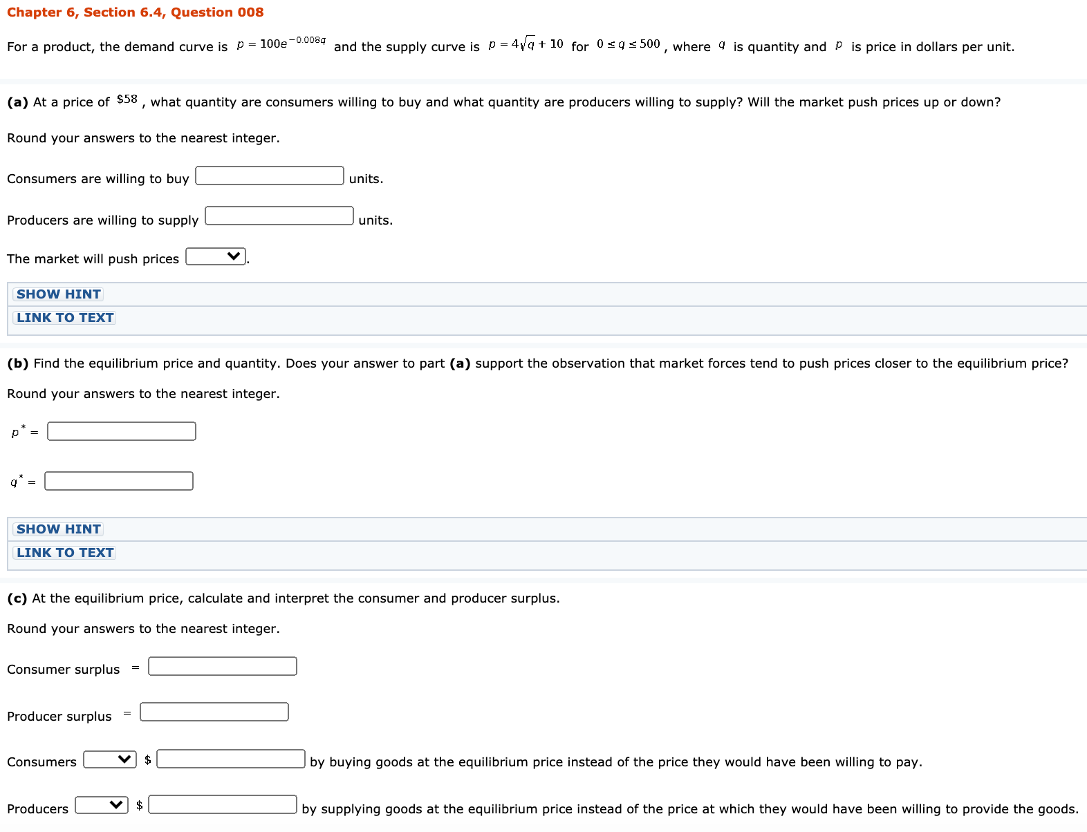 Chapter 6, Section 6.4, Question 008
For a product, the demand curve is p = 100e-00084 and the supply curve is p = 4vg + 10 for 0sqs 500 , where 4 is quantity and P is price in dollars per unit.
(a) At a price of $58 , what quantity are consumers willing to buy and what quantity are producers willing to supply? Will the market push prices up or down?
Round your answers to the nearest integer.
Consumers are willing to buy
units.
Producers are willing to supply
units.
The market will push prices
SHOW HINT
LINK TO TEXT
(b) Find the equilibrium price and quantity. Does your answer to part (a) support the observation that market forces tend to push prices closer to the equilibrium price?
Round your answers to the nearest integer.
p =
SHOW HINT
LINK TO TEXT
(c) At the equilibrium price, calculate and interpret the consumer and producer surplus.
Round your answers to the nearest integer.
Consumer surplus
Producer surplus
Consumers
$
by buying goods at the equilibrium price instead of the price they would have been willing to pay.
Producers
$
by supplying goods at the equilibrium price instead of the price at which they would have been willing to provide the goods
