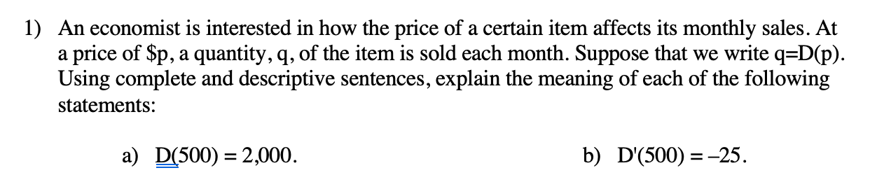 **Price and Demand Analysis**

An economist is interested in how the price of a certain item affects its monthly sales. At a price of $p, a quantity, q, of the item is sold each month. Suppose that we write q = D(p). Using complete and descriptive sentences, explain the meaning of each of the following statements:

**a) D(500) = 2,000**

This statement means that when the price of the item is set at $500, the quantity of the item sold each month is 2,000 units. Essentially, it tells us the number of units demanded by consumers per month when the item's price is $500.

**b) D'(500) = -25**

This statement indicates that at the price point of $500, the rate of change of the quantity demanded with respect to price is -25. In other words, for every dollar increase in the price of the item, the quantity demanded decreases by 25 units. This describes the sensitivity of demand to changes in price at the $500 price level.