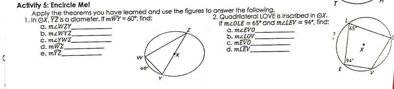 Activity 5: Encircle Me!
Apply the theorems you have learned and use the figures to answer the following.
1. In OX. YZ is a diameter. If mWY = 60°, find:
a. M2WZY
b. M2WYZ
C. MZYWZ
d. mWZ
e. m2
T
2. Quadrilateral LOVE is inscribed in OX.
If M2OLE = 65° and MLLEV = 94°, find:
a. MLEVO
b. mzLOV
C. MEVO
d. MLEV
%3!
60
94
E
