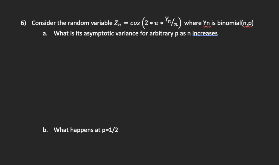 6) Consider the random variable Zn = cos (2 * T
: * Yn/n) where Yn is binomial(n,p)
a. What is its asymptotic variance for arbitrary p as n increases
b. What happens at p=1/2
