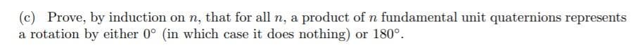 (c) Prove, by induction on n, that for all n, a product of n fundamental unit quaternions represents
a rotation by either 0° (in which case it does nothing) or 180°.
