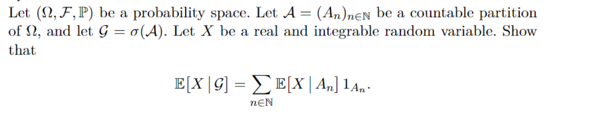 Let (N, F,P) be a probability space. Let A = (An)nƐN be a countable partition
of N, and let G = o(A). Let X be a real and integrable random variable. Show
that
E[X|G] = _E[X| A„] 1An•
nƐN
