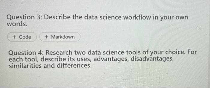 Question 3: Describe the data science workflow in your own
words.
+ Code
+ Markdown
Question 4: Research two data science tools of your choice. For
each tool, describe its uses, advantages, disadvantages,
similarities and differences.
