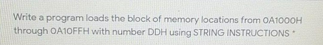 Write a program loads the block of memory locations from OA1000H
through OA10FFH with number DDH using STRING INSTRUCTIONS
