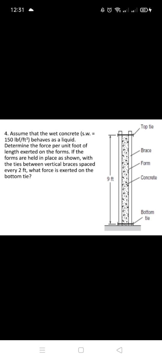 12:31
Top tie
4. Assume that the wet concrete (s.w. =
150 Ibf/ft³) behaves as a liquid.
Determine the force per unit foot of
length exerted on the forms. If the
forms are held in place as shown, with
the ties between vertical braces spaced
every 2 ft, what force is exerted on the
bottom tie?
Brace
Form
9 ft
- Concrete
Bottom
tie
