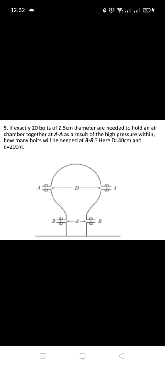 12:32
5. If exactly 20 bolts of 2.5cm diameter are needed to hold an air
chamber together at A-A as a result of the high pressure within,
how many bolts will be needed at B-B ? Here D=40cm and
d=20cm.
A
B
