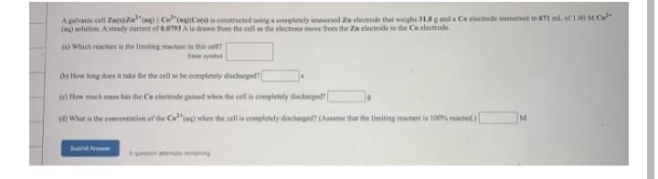 A galvanic cell ZatNZa"tag) Co"(agCe) is constructed using a completely immersed Za electrode that weighs 31.8 g and a Ce electrode immersed in 671 ml. of 1.00 M Co"
(ag) solution. A steady current of 0.0793 A is drwn from the cell s the electrons move from the Zn electrode to the Co electrode.
(a) Which reactant is the limiting reactant in this cell?
Eer ymbel
b) How long does it take for the cell so be completely discharged?
(e) How much mass has the Co clectrode gained when the cell is completely discharged
(4) What is the concentration of the Ca"(ag) when the cell is completely discharged? (Assume that the limiting reactant is 100s reacted)
M
Dutnt Anwer
fusumu dur uonenbs
