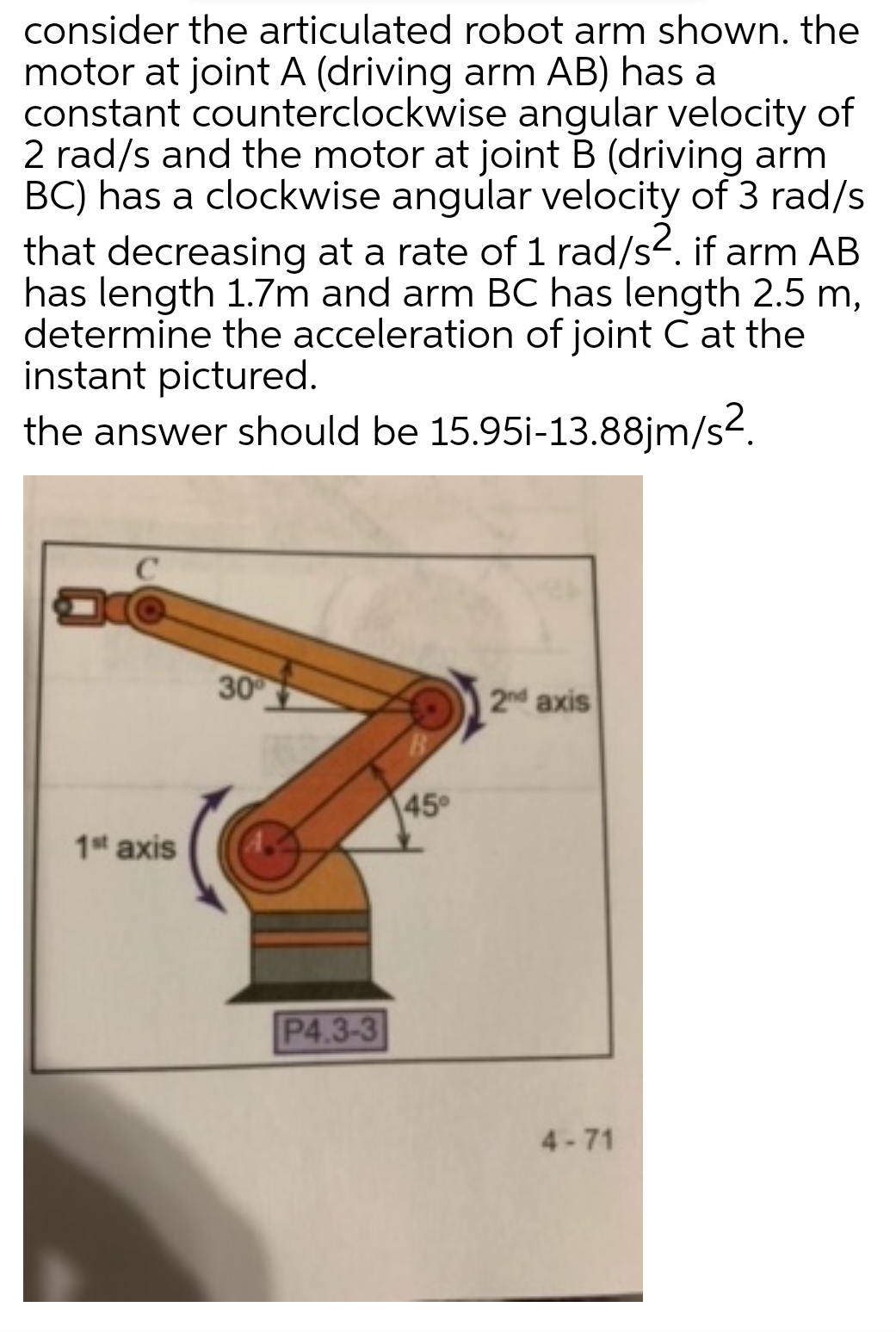 consider the articulated robot arm shown. the
motor at joint A (driving arm AB) has a
constant counterclockwise angular velocity of
2 rad/s and the motor at joint B (driving arm
BC) has a clockwise angular velocity of 3 rad/s
that decreasing at a rate of 1 rad/s. if arm AB
has length 1.7m and arm BC has length 2.5 m,
determine the acceleration of joint C at the
instant pictured.
the answer should be 15.95i-13.88jm/s-.
30
2nd axis
45°
1st axis
P4.3-3
4-71
