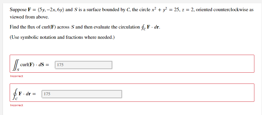 Suppose F = (5y, –2x, 6y) and S is a surface bounded by C, the circle x? + y = 25, z = 2, oriented counterclockwise as
viewed from above.
Find the flux of curl(F) across S and then evaluate the circulation f. F - dr.
(Use symbolic notation and fractions where needed.)
curl(F) · dS =
175
Incorrect
F. dr =
175
Incorrect
