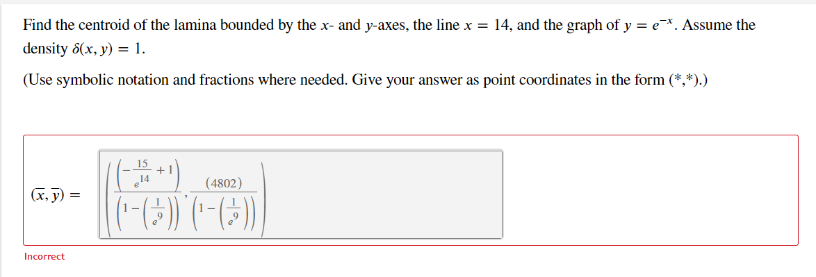 Find the centroid of the lamina bounded by the x- and y-axes, the line x = 14, and the graph of y = ex. Assume the
density 8(x, y) = 1.
(Use symbolic notation and fractions where needed. Give your answer as point coordinates in the form (*,*).)
15
+1
14
(4802)
(x, y)
1-
1-
Incorrect
