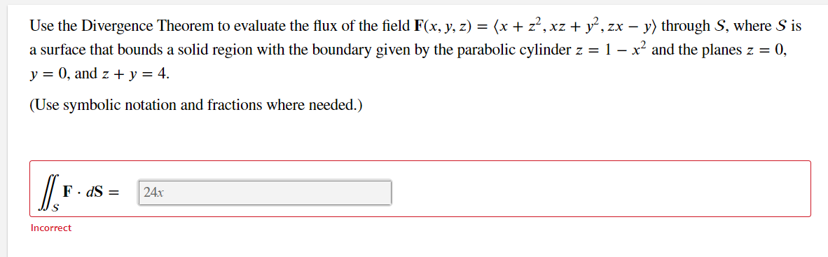 Use the Divergence Theorem to evaluate the flux of the field F(x, y, z) = (x + z?, xz + y, zx – y) through S, where S is
a surface that bounds a solid region with the boundary given by the parabolic cylinder z = 1 – x² and the planes z = 0,
y = 0, and z + y = 4.
(Use symbolic notation and fractions where needed.)
F. dS =
24x
Incorrect
