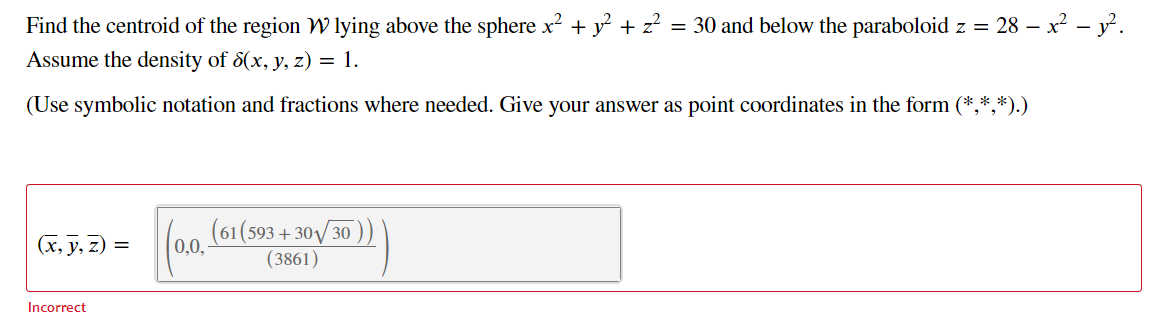 Find the centroid of the region W lying above the sphere x2 + y + z? = 30 and below the paraboloid z = 28 – x? – y².
Assume the density of 8(x, y, z) = 1.
(Use symbolic notation and fractions where needed. Give your answer as point coordinates in the form (*,*,*).)
(61(593 + 30V/30
0,0,
(3861)
(x, y, z) =
Incorrect
