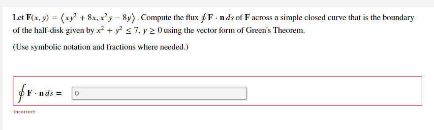 Let F(x, y) = (xy + 8x, x²y – 8y). Compute the flux f F - nds of F across a simple closed curve that is the boundary
of the half-disk given by x? + y < 7, y > 0 using the vector form of Green's Theorem.
(Use symbolic notation and fractions where needed.)
F.nds =
Incorrect
