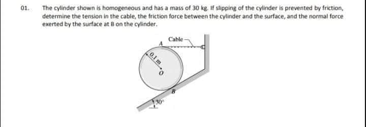 01.
The cylinder shown is homogeneous and has a mass of 30 kg. If slipping of the cylinder is prevented by friction,
determine the tension in the cable, the friction force between the cylinder and the surface, and the normal force
exerted by the surface at B on the cylinder.
Cable -
0.1 m
