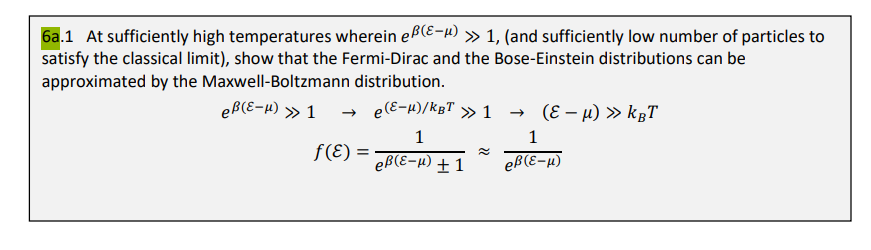 6a.1 At sufficiently high temperatures wherein eß(E-μ) >> 1, (and sufficiently low number of particles to
satisfy the classical limit), show that the Fermi-Dirac and the Bose-Einstein distributions can be
approximated by the Maxwell-Boltzmann distribution.
eß(ε-μ) » 1 → e(E-μ)/kgT » 1
1
f(ε) =
eß(E-μ) + 1
→ (ε -µ) » kBT
1
eß (ε-μ)