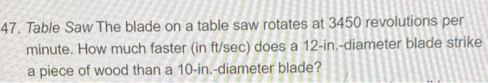 47. Table Saw The blade on a table saw rotates at 3450 revolutions per
minute. How much faster (in ft/sec) does a 12-in.-diameter blade strike
a piece of wood than a 10-in.-diameter blade?
