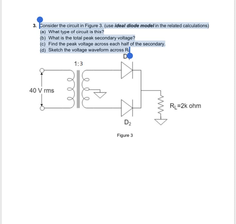 3. Consider the circuit in Figure 3. (use ideal diode model in the related calculations)
(a) What type of circuit is this?
(b) What is the total peak secondary voltage?
(c) Find the peak voltage across each half of the secondary.
(d) Sketch the voltage waveform across R
D
40 Vrms
1:3
D₂
Figure 3
RL=2k ohm