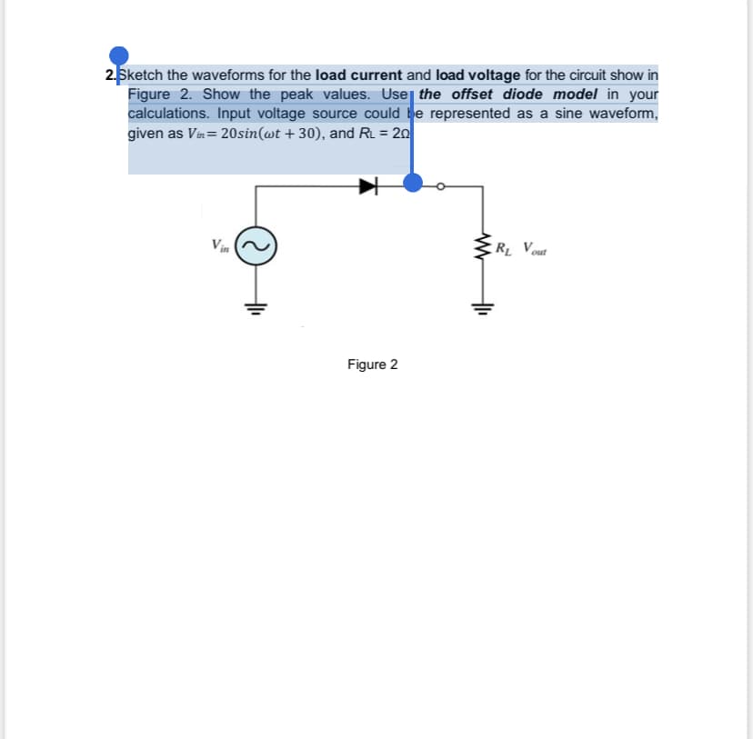 2.Sketch the waveforms for the load current and load voltage for the circuit show in
Figure 2. Show the peak values. Use the offset diode model in your
calculations. Input voltage source could be represented as a sine waveform,
given as Vin=20sin(wt +30), and RL = 20
S
Figure 2
www
R₁ Vout