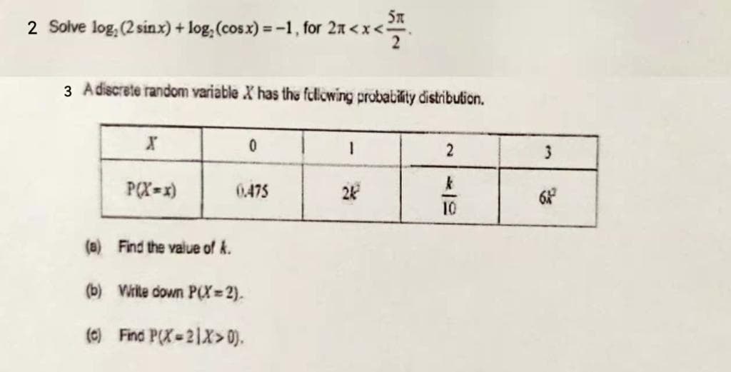 2 Solve log, (2 sinx) + log, (cosx) = -1, for 2a < x <.
3 Adiscrete random variable X has the fclliowing probability distribution.
P(X=x)
0475
24
10
(a) Find the value of k.
(b) Virite down P(X= 2).
(0) Find P(X-21X> 0).
