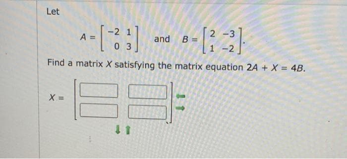 Let
-2 1
2 -3
A =
and B =
0 3
1 -2
Find a matrix X satisfying the matrix equation 2A + X = 4B.
X =
