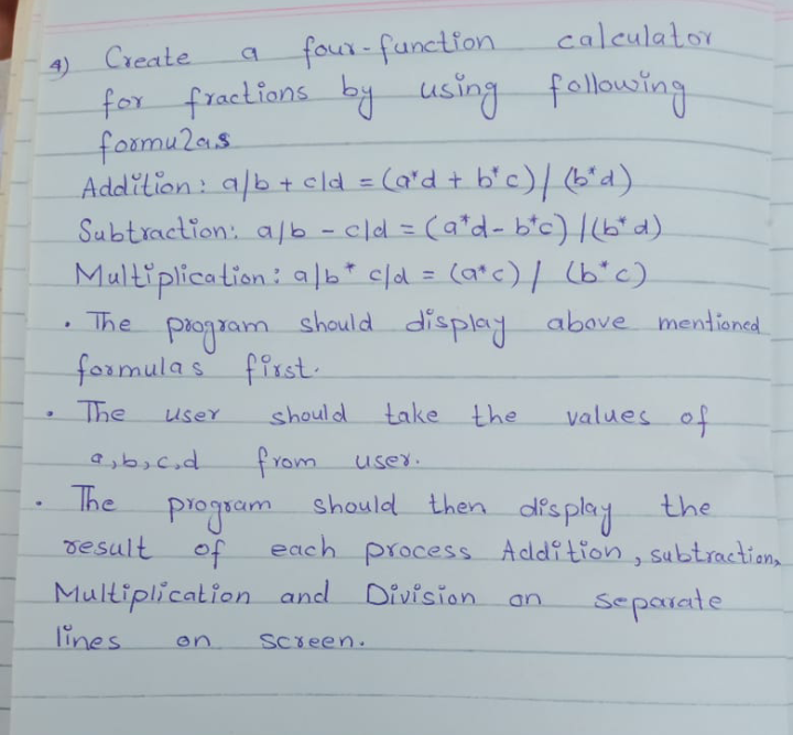 caleulator
Create
four-function.
4.
f using fallowing
for fractions by
foomu20s
Addilion: alb + cld = (a'd + b'c)/(6'd).
%3D
Subtraction: a/b - cld = (a*d- b'c) |(b"d).
Multiplication: a|b* c/d = (a*c) / (b"c)
%3D
%3D
• The
m
should display above mentioned
formulas first.
The
should
take the
values of
user
from
should then display
user.
The
the
piogram
desult of
each process Addition, subtraction
Multiplication and Division.
lines
separate
an
on
Screen.
