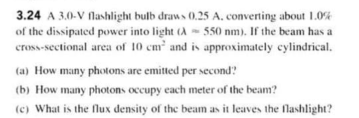 3.24 A 3.0-V lashlight bulb draws (0,25 A, converting about 1.0%
of the dissipated power into light (A 550 nm). If the beam has a
cross-sectional area of 10 cm and is approximately cylindrical.
(a) How many photons are emitted per second?
(b) How many photons occupy each meter of the beam?
(c) What is the flux density of the beam as it leaves the flashlight?
